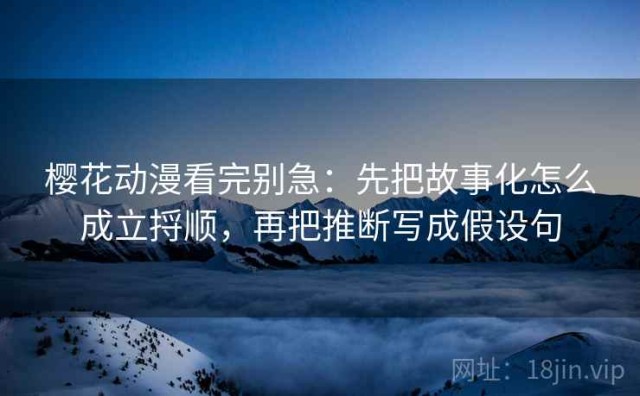 樱花动漫看完别急：先把故事化怎么成立捋顺，再把推断写成假设句
