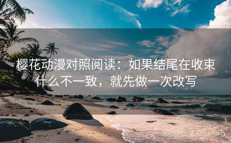 樱花动漫对照阅读：如果结尾在收束什么不一致，就先做一次改写