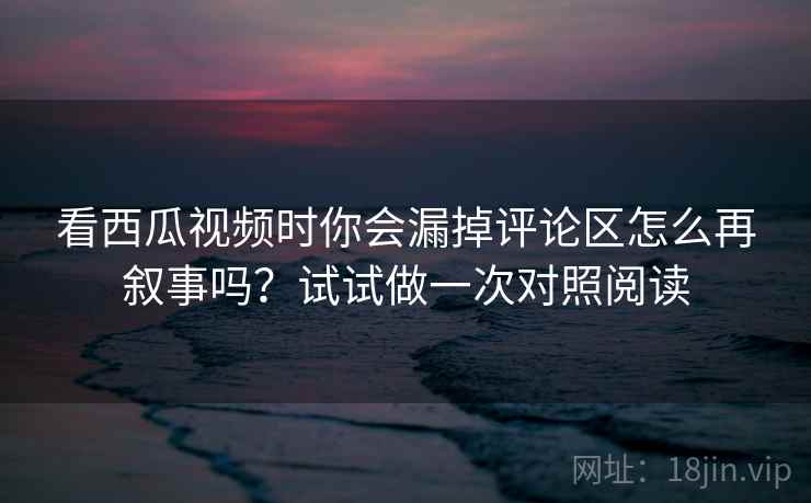 看西瓜视频时你会漏掉评论区怎么再叙事吗？试试做一次对照阅读