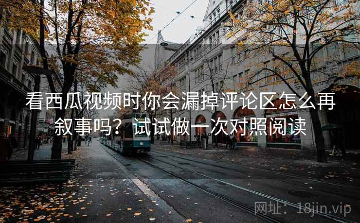 看西瓜视频时你会漏掉评论区怎么再叙事吗？试试做一次对照阅读