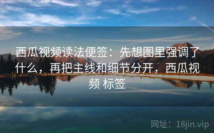 西瓜视频读法便签：先想图里强调了什么，再把主线和细节分开，西瓜视频 标签