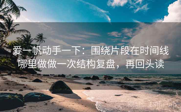 爱一帆动手一下：围绕片段在时间线哪里做做一次结构复盘，再回头读