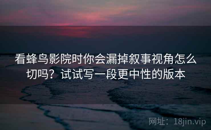 看蜂鸟影院时你会漏掉叙事视角怎么切吗？试试写一段更中性的版本