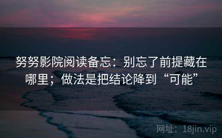 努努影院阅读备忘：别忘了前提藏在哪里；做法是把结论降到“可能”