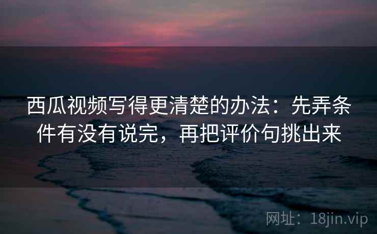 西瓜视频写得更清楚的办法：先弄条件有没有说完，再把评价句挑出来